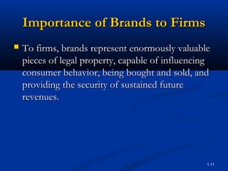 Importance of Brands to Firms
   To firms, brands represent enormously valuable
    pieces of legal property, capable of influencing
    consumer behavior, being bought and sold, and
    providing the security of sustained future
    revenues.




                                                   1.11
 