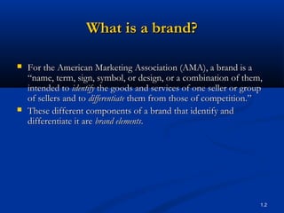 What is a brand?

   For the American Marketing Association (AMA), a brand is a
    “name, term, sign, symbol, or design, or a combination of them,
    intended to identify the goods and services of one seller or group
    of sellers and to differentiate them from those of competition.”
   These different components of a brand that identify and
    differentiate it are brand elements.




                                                                     1.2
 