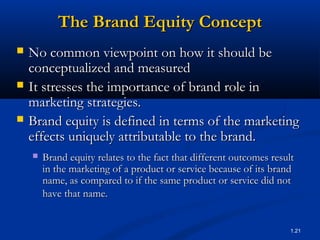 The Brand Equity Concept
   No common viewpoint on how it should be
    conceptualized and measured
   It stresses the importance of brand role in
    marketing strategies.
   Brand equity is defined in terms of the marketing
    effects uniquely attributable to the brand.
       Brand equity relates to the fact that different outcomes result
        in the marketing of a product or service because of its brand
        name, as compared to if the same product or service did not
        have that name.


                                                                      1.21
 