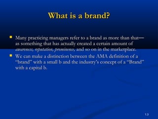 What is a brand?

   Many practicing managers refer to a brand as more than that—
    as something that has actually created a certain amount of
    awareness, reputation, prominence, and so on in the marketplace.
   We can make a distinction between the AMA definition of a
    “brand” with a small b and the industry’s concept of a “Brand”
    with a capital b.




                                                                       1.3
 