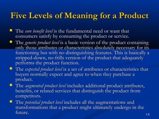 Five Levels of Meaning for a Product
   The core benefit level is the fundamental need or want that
    consumers satisfy by consuming the product or service.
   The generic product level is a basic version of the product containing
    only those attributes or characteristics absolutely necessary for its
    functioning but with no distinguishing features. This is basically a
    stripped-down, no-frills version of the product that adequately
    performs the product function.
   The expected product level is a set of attributes or characteristics that
    buyers normally expect and agree to when they purchase a
    product.
   The augmented product level includes additional product attributes,
    benefits, or related services that distinguish the product from
    competitors.
   The potential product level includes all the augmentations and
    transformations that a product might ultimately undergo in the
    future.                                                                 1.5
 