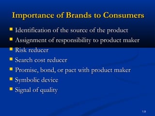 Importance of Brands to Consumers
   Identification of the source of the product
   Assignment of responsibility to product maker
   Risk reducer
   Search cost reducer
   Promise, bond, or pact with product maker
   Symbolic device
   Signal of quality

                                                    1.9
 