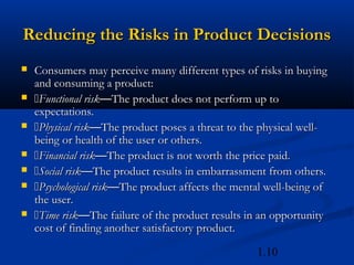 Reducing the Risks in Product Decisions
   Consumers may perceive many different types of risks in buying
    and consuming a product:
   Functional risk—The product does not perform up to
    expectations.
   Physical risk—The product poses a threat to the physical well-
    being or health of the user or others.
   Financial risk—The product is not worth the price paid.
   Social risk—The product results in embarrassment from others.
   Psychological risk—The product affects the mental well-being of
    the user.
   Time risk—The failure of the product results in an opportunity
    cost of finding another satisfactory product.

                                                    1.10
 