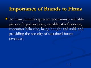 Importance of Brands to Firms
   To firms, brands represent enormously valuable
    pieces of legal property, capable of influencing
    consumer behavior, being bought and sold, and
    providing the security of sustained future
    revenues.




                                        1.11
 