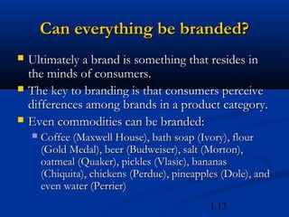 Can everything be branded?
   Ultimately a brand is something that resides in
    the minds of consumers.
   The key to branding is that consumers perceive
    differences among brands in a product category.
   Even commodities can be branded:
       Coffee (Maxwell House), bath soap (Ivory), flour
        (Gold Medal), beer (Budweiser), salt (Morton),
        oatmeal (Quaker), pickles (Vlasic), bananas
        (Chiquita), chickens (Perdue), pineapples (Dole), and
        even water (Perrier)
                                               1.13
 