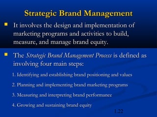 Strategic Brand Management
   It involves the design and implementation of
    marketing programs and activities to build,
    measure, and manage brand equity.
   The Strategic Brand Management Process is defined as
    involving four main steps:
    1. Identifying and establishing brand positioning and values
    2. Planning and implementing brand marketing programs
    3. Measuring and interpreting brand performance
    4. Growing and sustaining brand equity
                                                      1.22
 