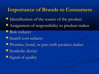 Importance of Brands to Consumers
   Identification of the source of the product
   Assignment of responsibility to product maker
   Risk reducer
   Search cost reducer
   Promise, bond, or pact with product maker
   Symbolic device
   Signal of quality

                                       1.9
 