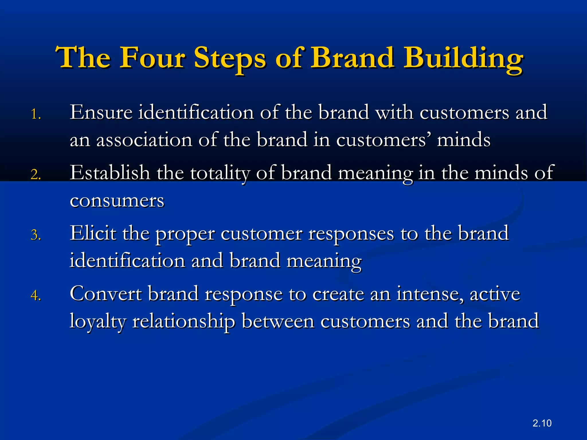 2.10
The Four Steps of Brand BuildingThe Four Steps of Brand Building
1.1. Ensure identification of the brand with customers andEnsure identification of the brand with customers and
an association of the brand in customers’ mindsan association of the brand in customers’ minds
2.2. Establish the totality of brand meaning in the minds ofEstablish the totality of brand meaning in the minds of
consumersconsumers
3.3. Elicit the proper customer responses to the brandElicit the proper customer responses to the brand
identification and brand meaningidentification and brand meaning
4.4. Convert brand response to create an intense, activeConvert brand response to create an intense, active
loyalty relationship between customers and the brandloyalty relationship between customers and the brand
 