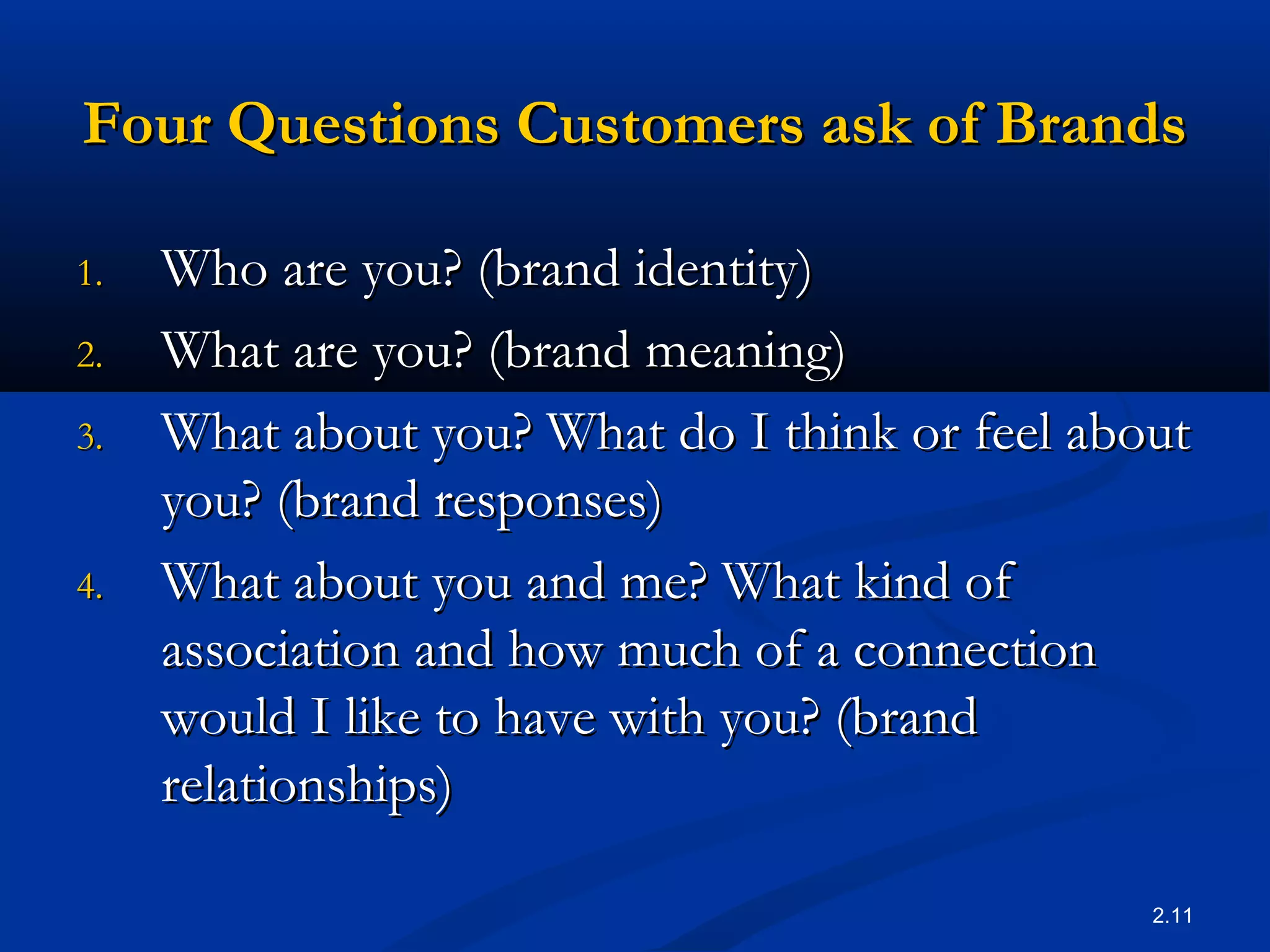 2.11
Four Questions Customers ask of BrandsFour Questions Customers ask of Brands
1.1. Who are you? (brand identity)Who are you? (brand identity)
2.2. What are you? (brand meaning)What are you? (brand meaning)
3.3. What about you? What do I think or feel aboutWhat about you? What do I think or feel about
you? (brand responses)you? (brand responses)
4.4. What about you and me? What kind ofWhat about you and me? What kind of
association and how much of a connectionassociation and how much of a connection
would I like to have with you? (brandwould I like to have with you? (brand
relationships)relationships)
 