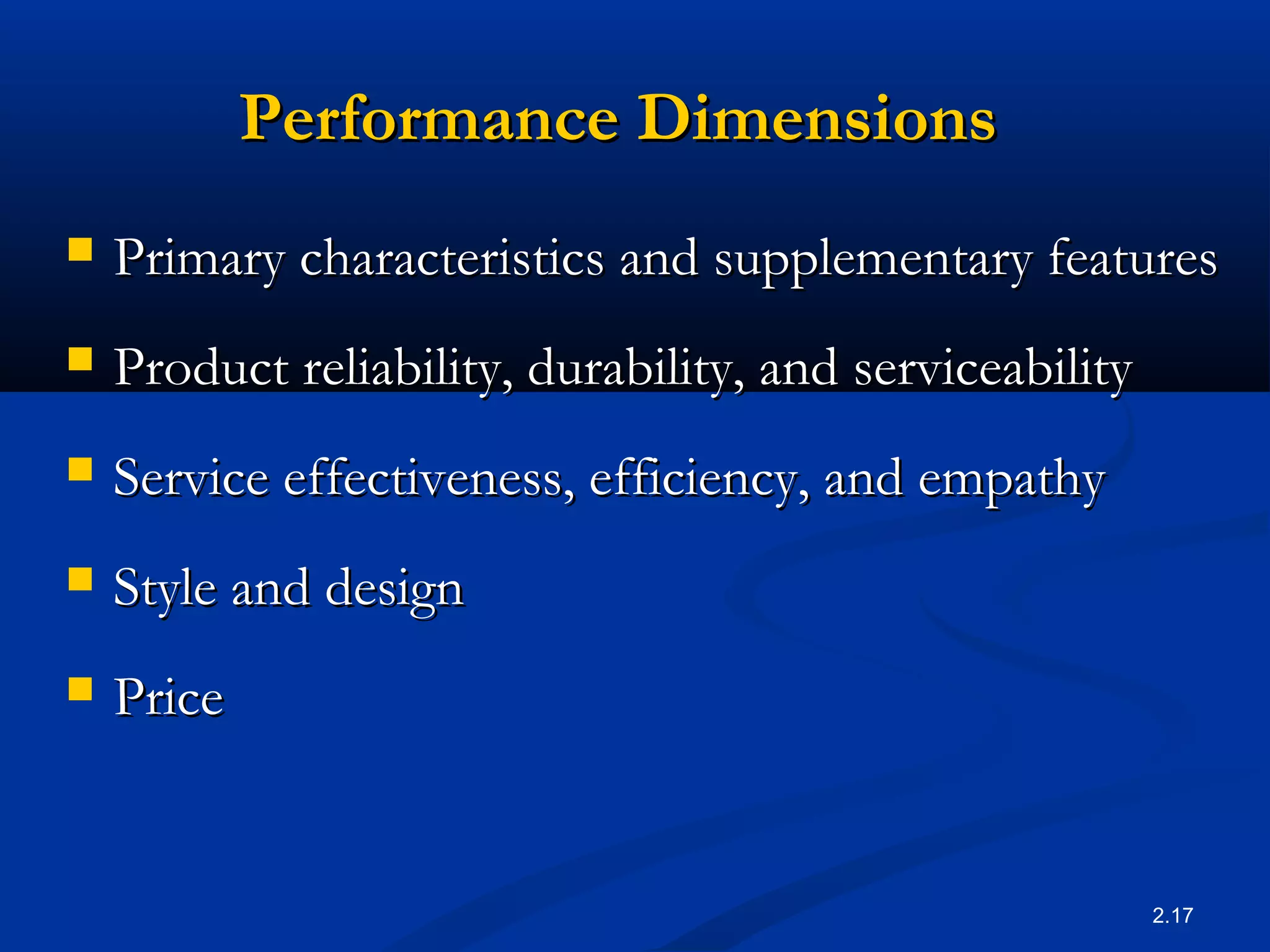 2.17
Performance DimensionsPerformance Dimensions
 Primary characteristics and supplementary featuresPrimary characteristics and supplementary features
 Product reliability, durability, and serviceabilityProduct reliability, durability, and serviceability
 Service effectiveness, efficiency, and empathyService effectiveness, efficiency, and empathy
 Style and designStyle and design
 PricePrice
 