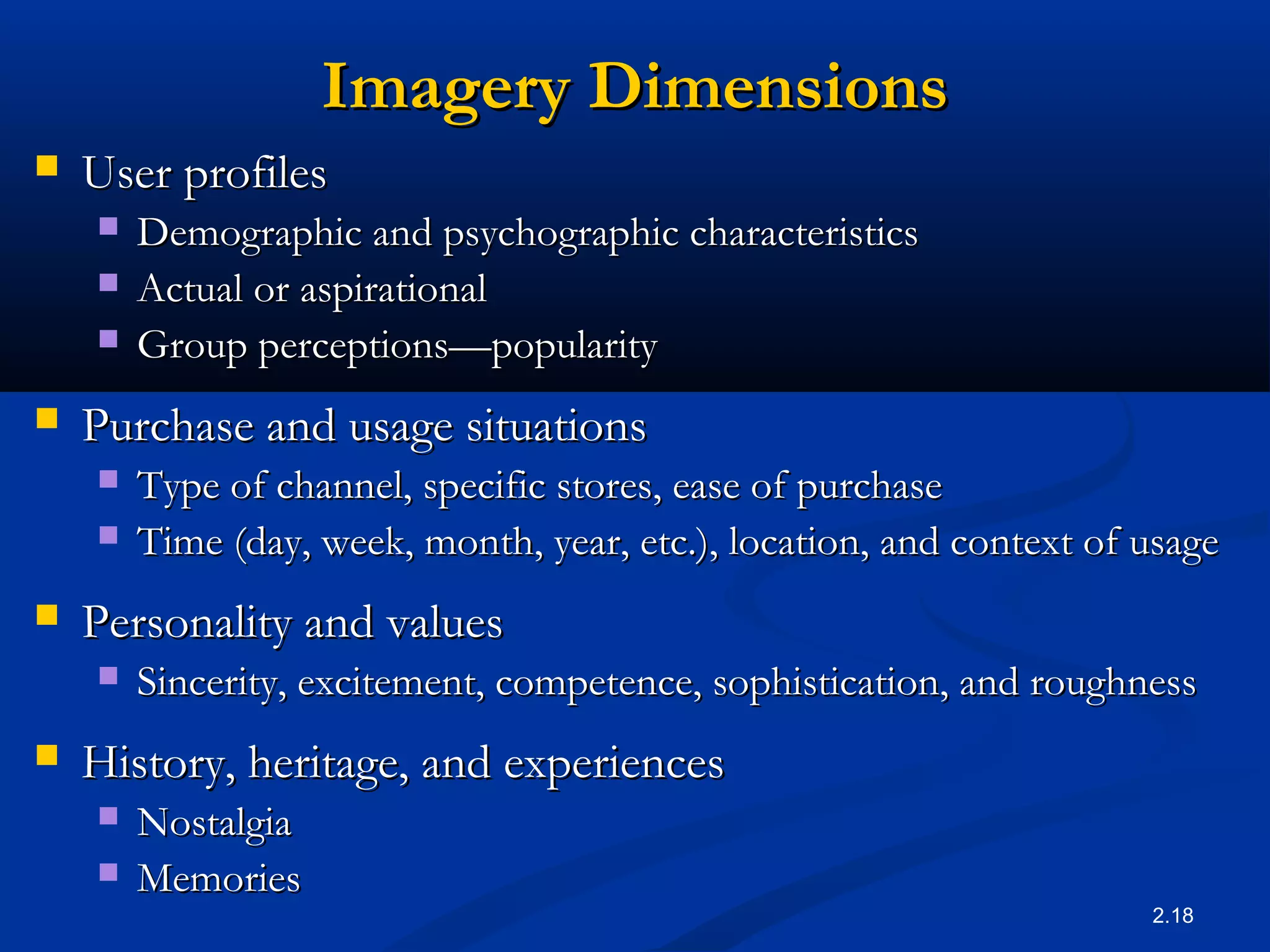 2.18
Imagery DimensionsImagery Dimensions
 User profilesUser profiles
 Demographic and psychographic characteristicsDemographic and psychographic characteristics
 Actual or aspirationalActual or aspirational
 Group perceptionsGroup perceptions——popularitypopularity
 Purchase and usage situationsPurchase and usage situations
 Type of channel, specific stores, ease of purchaseType of channel, specific stores, ease of purchase
 Time (day, week, month, year, etc.), location, and context of usageTime (day, week, month, year, etc.), location, and context of usage
 Personality and valuesPersonality and values
 Sincerity, excitement, competence, sophistication, and roughnessSincerity, excitement, competence, sophistication, and roughness
 History, heritage, and experiencesHistory, heritage, and experiences
 NostalgiaNostalgia
 MemoriesMemories
 