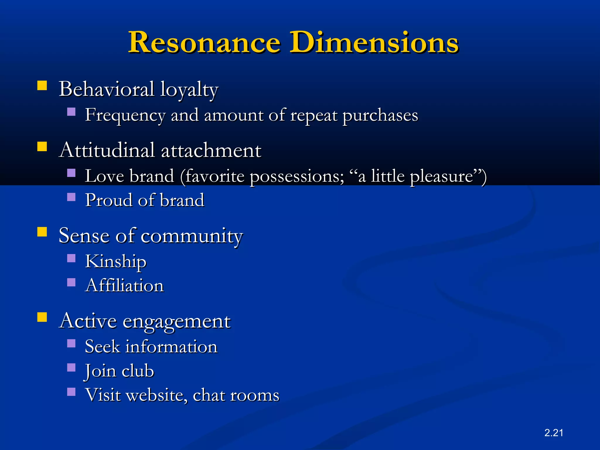 2.21
Resonance DimensionsResonance Dimensions
 Behavioral loyaltyBehavioral loyalty
 Frequency and amount of repeat purchasesFrequency and amount of repeat purchases
 Attitudinal attachmentAttitudinal attachment
 Love brand (favorite possessions; “a little pleasure”)Love brand (favorite possessions; “a little pleasure”)
 Proud of brandProud of brand
 Sense of communitySense of community
 KinshipKinship
 AffiliationAffiliation
 Active engagementActive engagement
 Seek informationSeek information
 Join clubJoin club
 Visit website, chat roomsVisit website, chat rooms
 