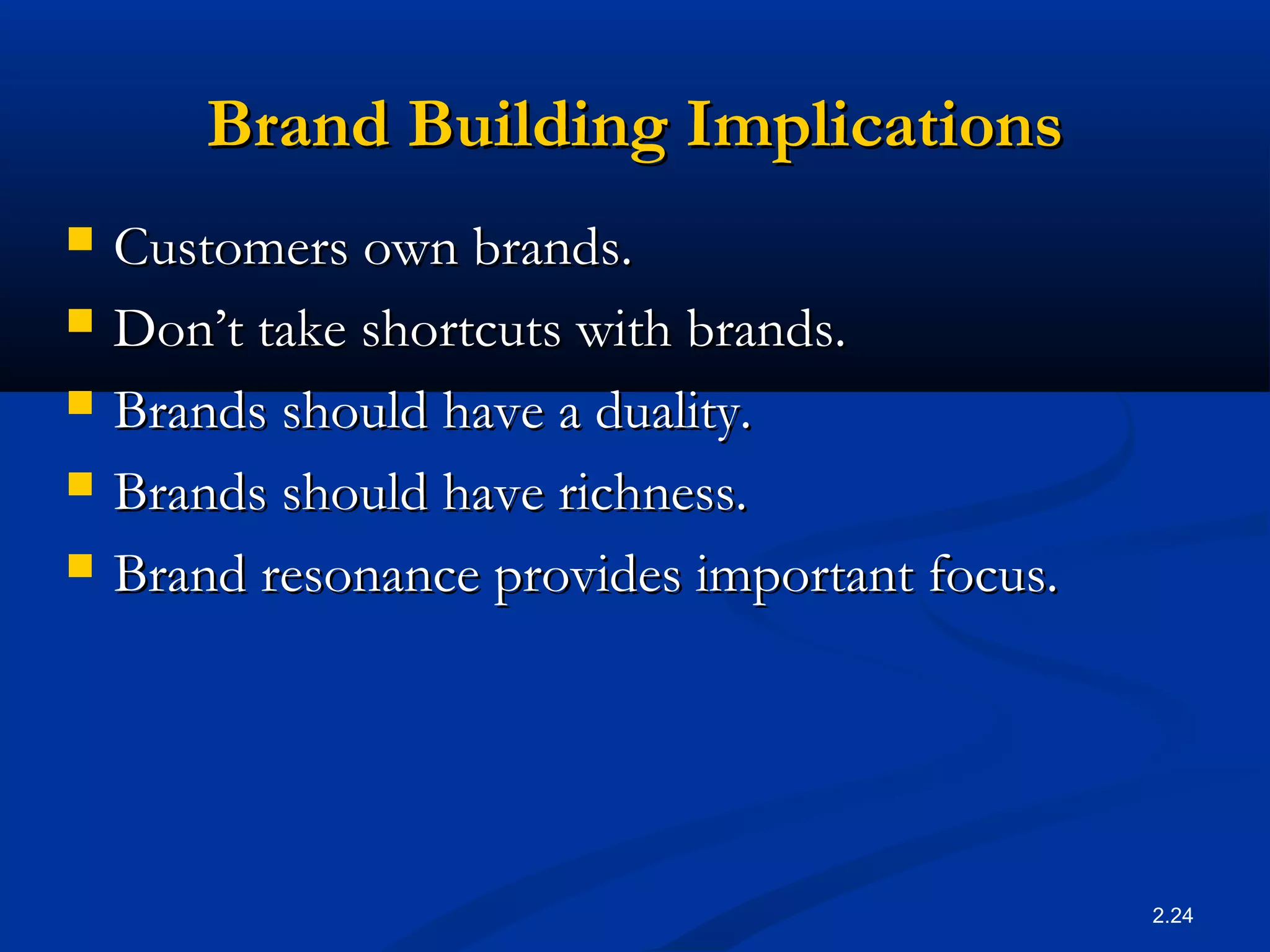 2.24
Brand Building ImplicationsBrand Building Implications
 Customers own brands.Customers own brands.
 Don’t take shortcuts with brands.Don’t take shortcuts with brands.
 Brands should have a duality.Brands should have a duality.
 Brands should have richness.Brands should have richness.
 Brand resonance provides important focus.Brand resonance provides important focus.
 
