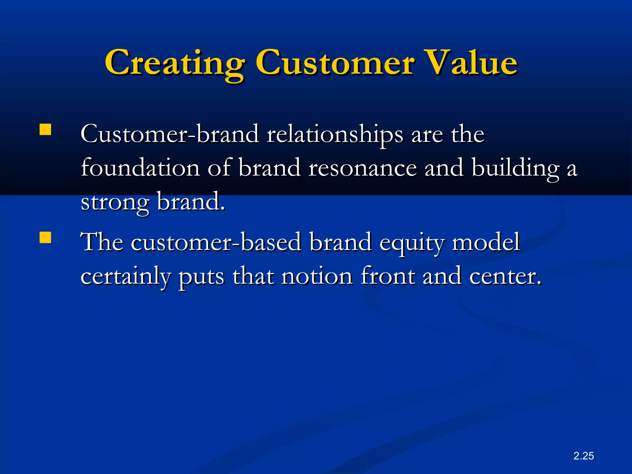 2.25
Creating Customer ValueCreating Customer Value
 Customer-brand relationships are theCustomer-brand relationships are the
foundation of brand resonance and building afoundation of brand resonance and building a
strong brand.strong brand.
 The customer-based brand equity modelThe customer-based brand equity model
certainly puts that notion front and center.certainly puts that notion front and center.
 