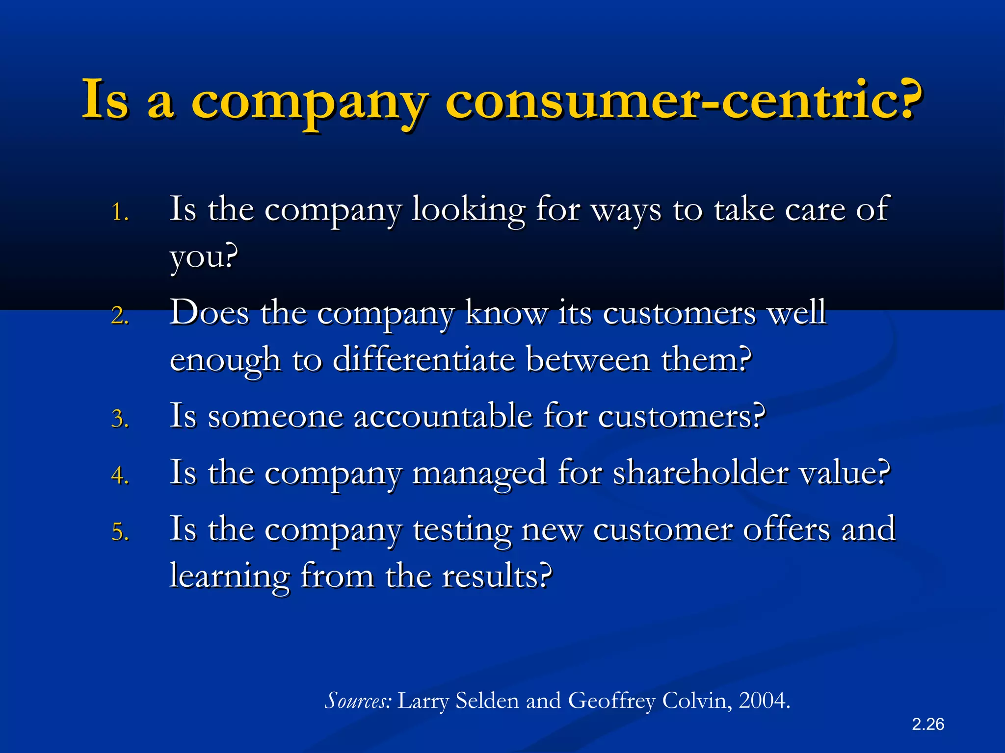2.26
Is a company consumer-centric?Is a company consumer-centric?
1.1. Is the company looking for ways to take care ofIs the company looking for ways to take care of
you?you?
2.2. Does the company know its customers wellDoes the company know its customers well
enough to differentiate between them?enough to differentiate between them?
3.3. Is someone accountable for customers?Is someone accountable for customers?
4.4. Is the company managed for shareholder value?Is the company managed for shareholder value?
5.5. Is the company testing new customer offers andIs the company testing new customer offers and
learning from the results?learning from the results?
Sources: Larry Selden and Geoffrey Colvin, 2004.
 