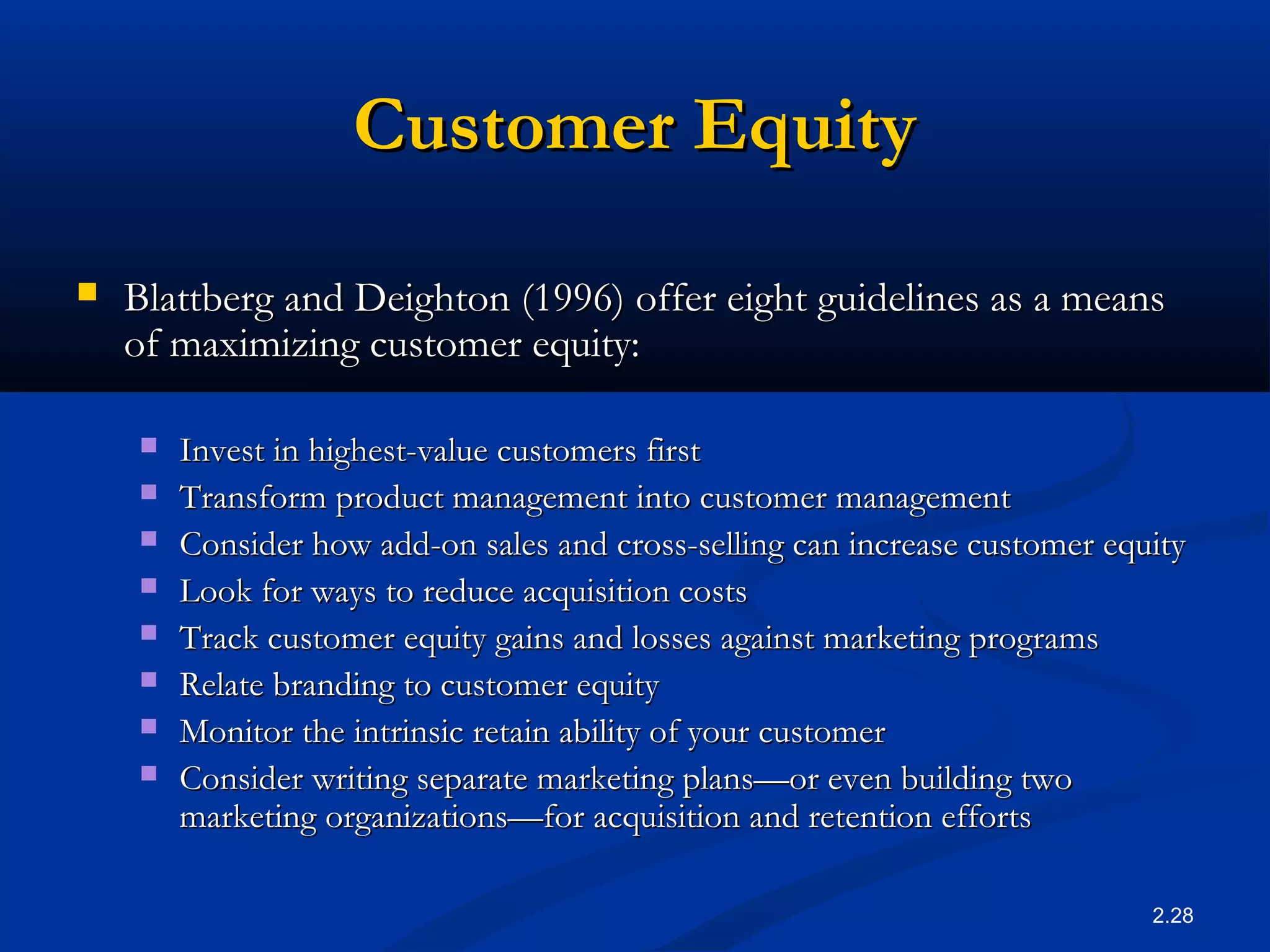 2.28
Customer EquityCustomer Equity
 Blattberg and Deighton (1996) offer eight guidelines as a meansBlattberg and Deighton (1996) offer eight guidelines as a means
of maximizing customer equity:of maximizing customer equity:
 Invest in highest-value customers firstInvest in highest-value customers first
 Transform product management into customer managementTransform product management into customer management
 Consider how add-on sales and cross-selling can increase customer equityConsider how add-on sales and cross-selling can increase customer equity
 Look for ways to reduce acquisition costsLook for ways to reduce acquisition costs
 Track customer equity gains and losses against marketing programsTrack customer equity gains and losses against marketing programs
 Relate branding to customer equityRelate branding to customer equity
 Monitor the intrinsic retain ability of your customerMonitor the intrinsic retain ability of your customer
 Consider writing separate marketing plans—or even building twoConsider writing separate marketing plans—or even building two
marketing organizations—for acquisition and retention effortsmarketing organizations—for acquisition and retention efforts
 