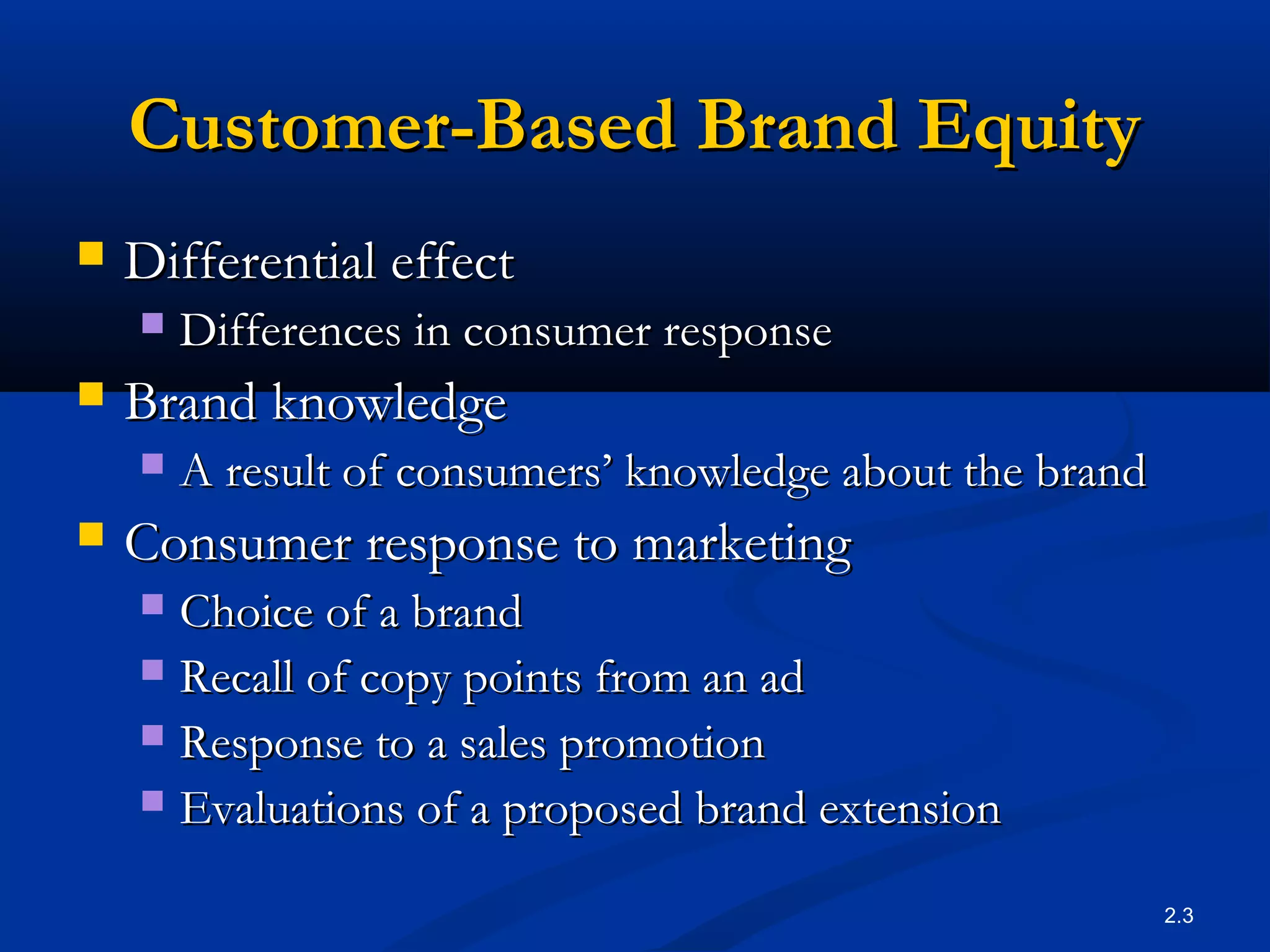 2.3
Customer-Based Brand EquityCustomer-Based Brand Equity
 Differential effectDifferential effect
 Differences in consumer responseDifferences in consumer response
 Brand knowledgeBrand knowledge
 A result of consumers’ knowledge about the brandA result of consumers’ knowledge about the brand
 Consumer response to marketingConsumer response to marketing
 Choice of a brandChoice of a brand
 Recall of copy points from an adRecall of copy points from an ad
 Response to a sales promotionResponse to a sales promotion
 Evaluations of a proposed brand extensionEvaluations of a proposed brand extension
 