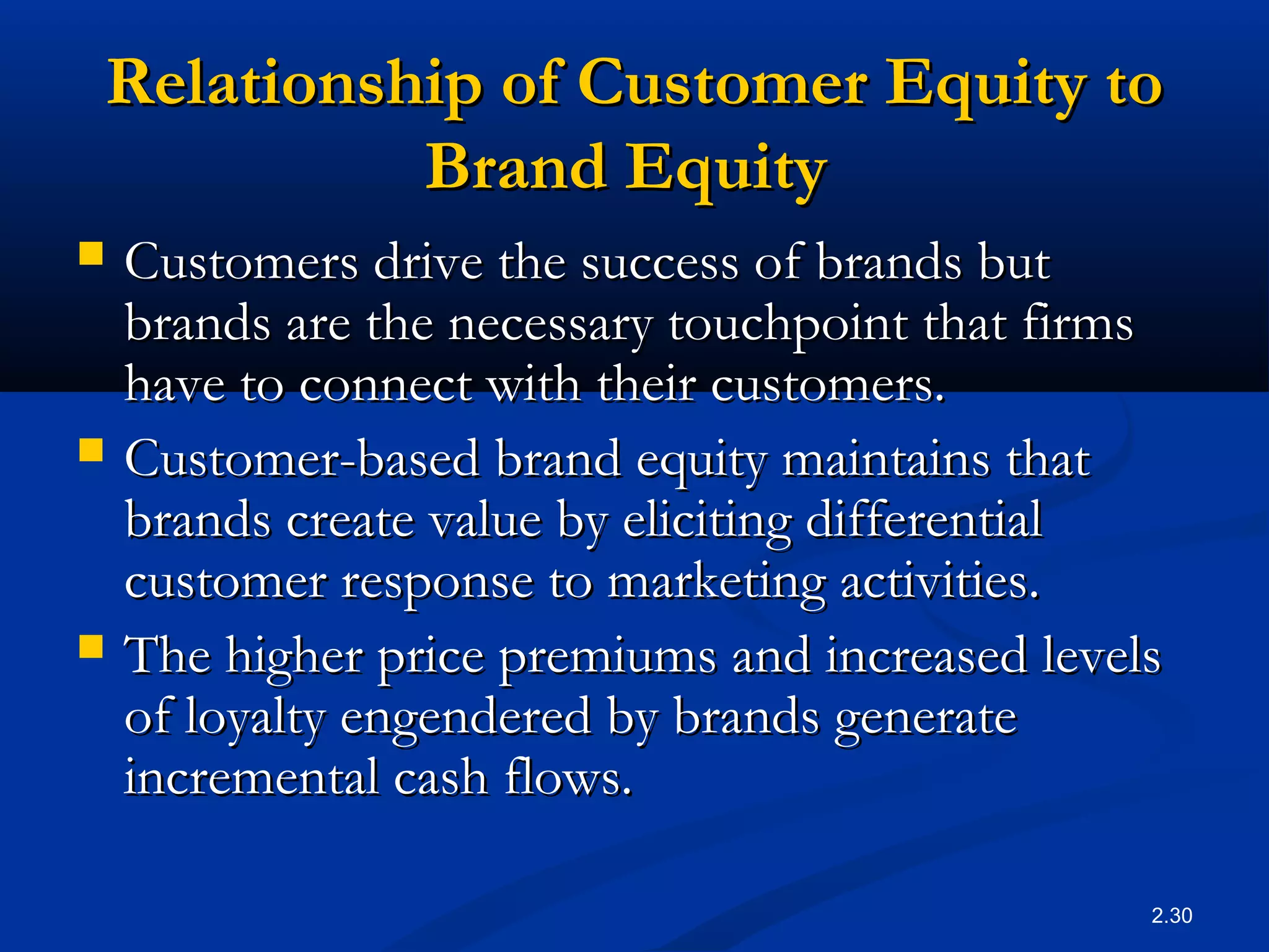 2.30
Relationship of Customer Equity toRelationship of Customer Equity to
Brand EquityBrand Equity
 Customers drive the success of brands butCustomers drive the success of brands but
brands are the necessary touchpoint that firmsbrands are the necessary touchpoint that firms
have to connect with their customers.have to connect with their customers.
 Customer-based brand equity maintains thatCustomer-based brand equity maintains that
brands create value by eliciting differentialbrands create value by eliciting differential
customer response to marketing activities.customer response to marketing activities.
 The higher price premiums and increased levelsThe higher price premiums and increased levels
of loyalty engendered by brands generateof loyalty engendered by brands generate
incremental cash flows.incremental cash flows.
 
