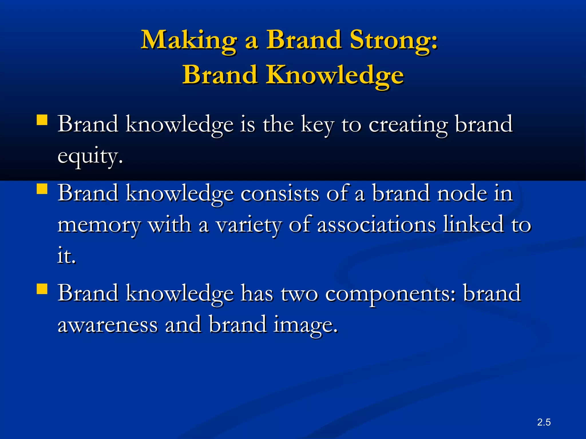 2.5
Making a Brand Strong:Making a Brand Strong:
Brand KnowledgeBrand Knowledge
 Brand knowledge is the key to creating brandBrand knowledge is the key to creating brand
equity.equity.
 Brand knowledge consists of a brand node inBrand knowledge consists of a brand node in
memory with a variety of associations linked tomemory with a variety of associations linked to
it.it.
 Brand knowledge has two components: brandBrand knowledge has two components: brand
awareness and brand image.awareness and brand image.
 