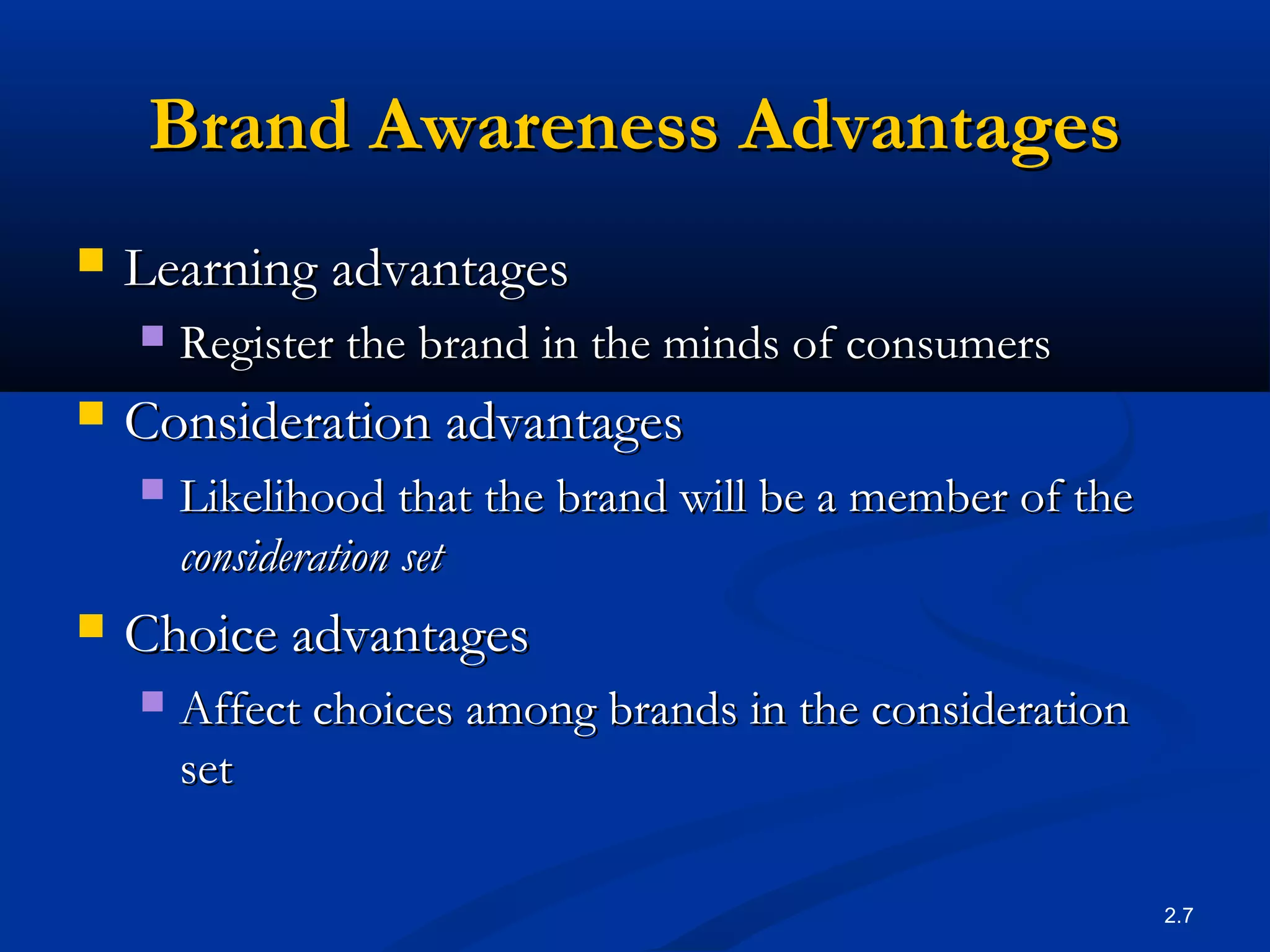 2.7
Brand Awareness AdvantagesBrand Awareness Advantages
 Learning advantagesLearning advantages
 Register the brand in the minds of consumersRegister the brand in the minds of consumers
 Consideration advantagesConsideration advantages
 Likelihood that the brand will be a member of theLikelihood that the brand will be a member of the
consideration setconsideration set
 Choice advantagesChoice advantages
 Affect choices among brands in the considerationAffect choices among brands in the consideration
setset
 