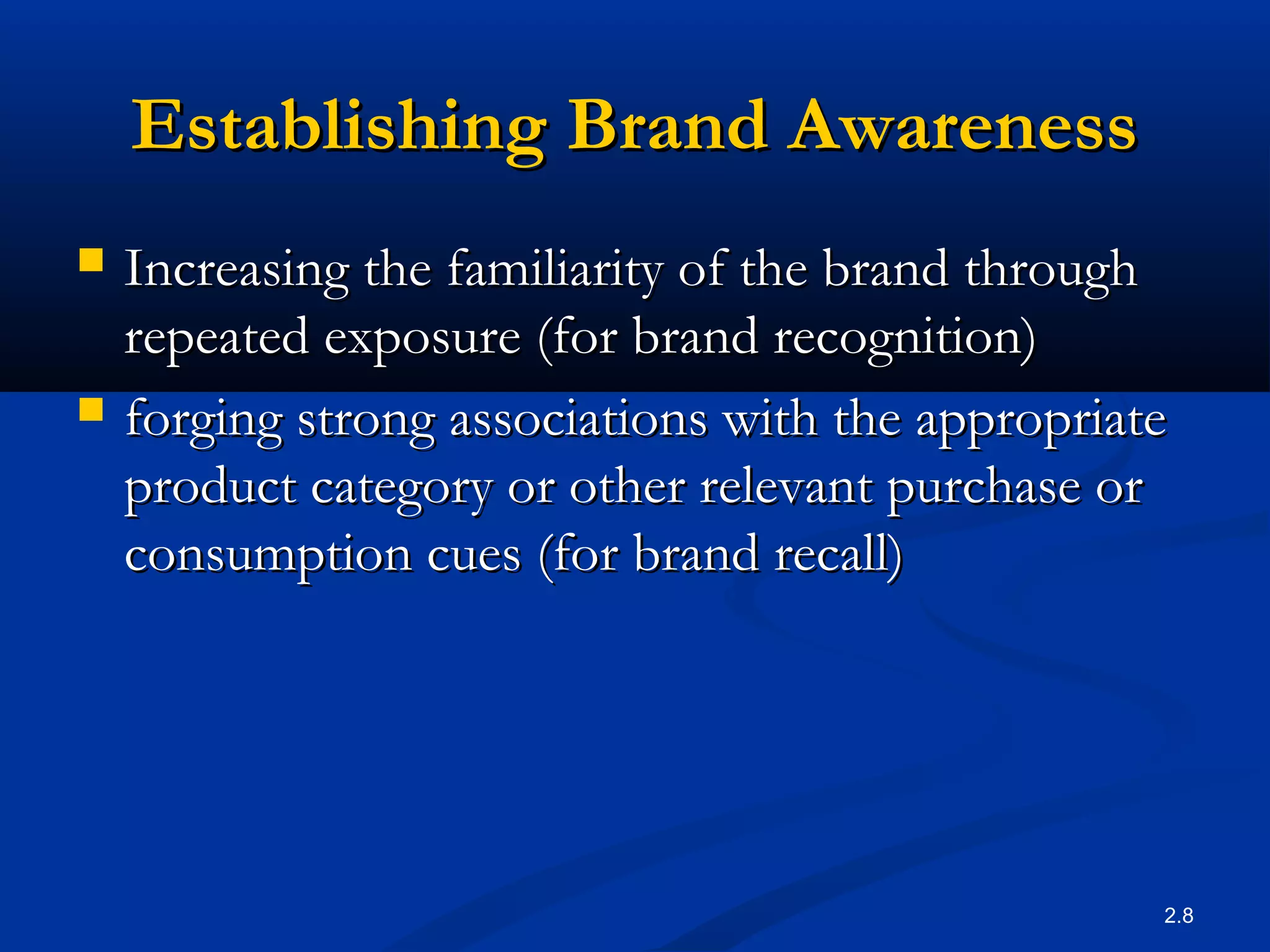 2.8
Establishing Brand AwarenessEstablishing Brand Awareness
 Increasing the familiarity of the brand throughIncreasing the familiarity of the brand through
repeated exposure (for brand recognition)repeated exposure (for brand recognition)
 forging strong associations with the appropriateforging strong associations with the appropriate
product category or other relevant purchase orproduct category or other relevant purchase or
consumption cues (for brand recall)consumption cues (for brand recall)
 