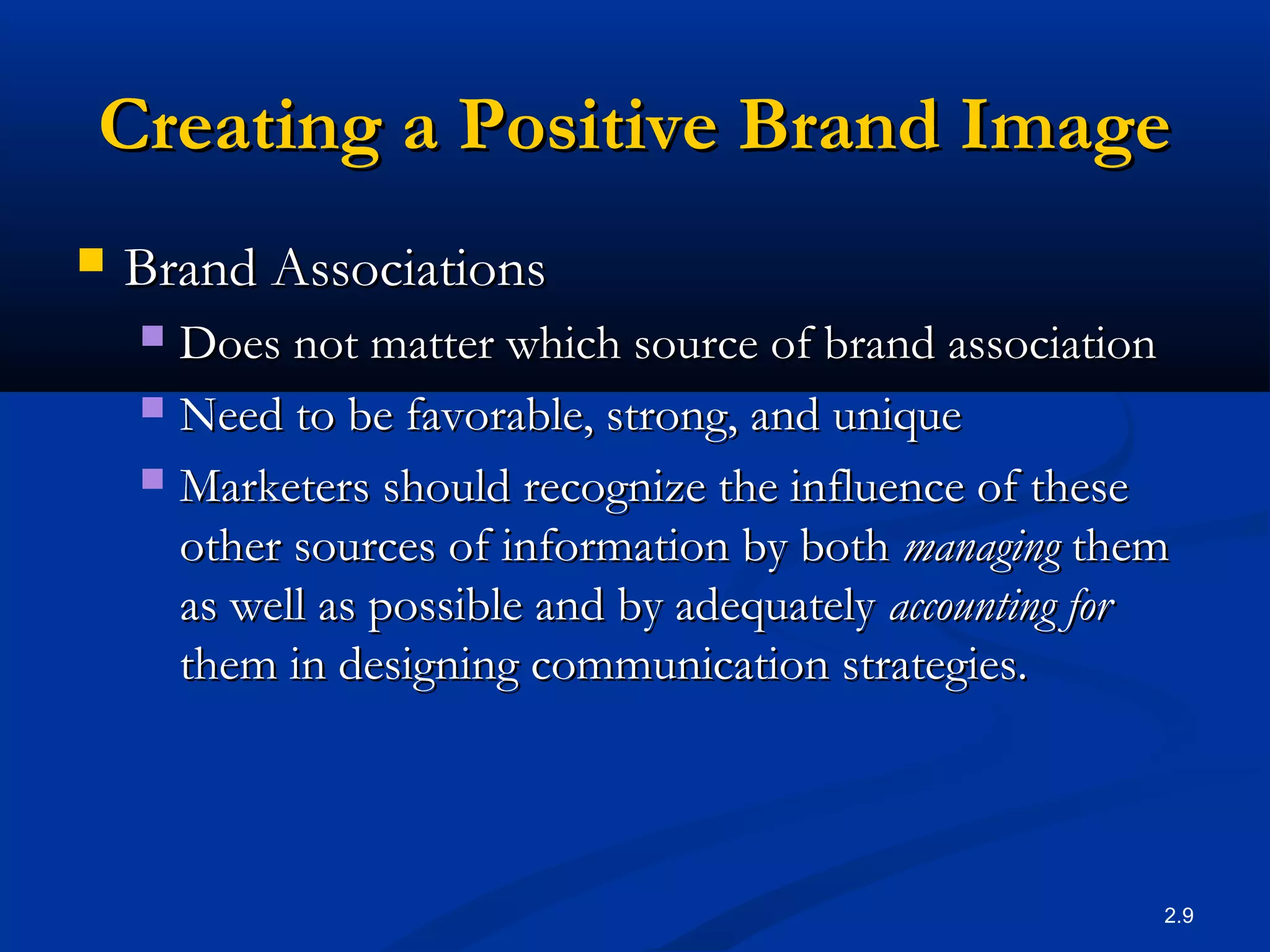 2.9
Creating a Positive Brand ImageCreating a Positive Brand Image
 Brand AssociationsBrand Associations
 Does not matter which source of brand associationDoes not matter which source of brand association
 Need to be favorable, strong, and uniqueNeed to be favorable, strong, and unique
 Marketers should recognize the influence of theseMarketers should recognize the influence of these
other sources of information by bothother sources of information by both managingmanaging themthem
as well as possible and by adequatelyas well as possible and by adequately accounting foraccounting for
them in designing communication strategies.them in designing communication strategies.
 