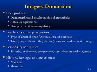2.18
Imagery DimensionsImagery Dimensions
 User profilesUser profiles
 Demographic and psychographic characteristicsDemographic and psychographic characteristics
 Actual or aspirationalActual or aspirational
 Group perceptionsGroup perceptions——popularitypopularity
 Purchase and usage situationsPurchase and usage situations
 Type of channel, specific stores, ease of purchaseType of channel, specific stores, ease of purchase
 Time (day, week, month, year, etc.), location, and context of usageTime (day, week, month, year, etc.), location, and context of usage
 Personality and valuesPersonality and values
 Sincerity, excitement, competence, sophistication, and roughnessSincerity, excitement, competence, sophistication, and roughness
 History, heritage, and experiencesHistory, heritage, and experiences
 NostalgiaNostalgia
 MemoriesMemories
 