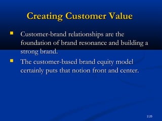 2.25
Creating Customer ValueCreating Customer Value
 Customer-brand relationships are theCustomer-brand relationships are the
foundation of brand resonance and building afoundation of brand resonance and building a
strong brand.strong brand.
 The customer-based brand equity modelThe customer-based brand equity model
certainly puts that notion front and center.certainly puts that notion front and center.
 