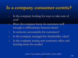 2.26
Is a company consumer-centric?Is a company consumer-centric?
1.1. Is the company looking for ways to take care ofIs the company looking for ways to take care of
you?you?
2.2. Does the company know its customers wellDoes the company know its customers well
enough to differentiate between them?enough to differentiate between them?
3.3. Is someone accountable for customers?Is someone accountable for customers?
4.4. Is the company managed for shareholder value?Is the company managed for shareholder value?
5.5. Is the company testing new customer offers andIs the company testing new customer offers and
learning from the results?learning from the results?
Sources: Larry Selden and Geoffrey Colvin, 2004.
 