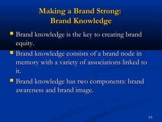 2.5
Making a Brand Strong:Making a Brand Strong:
Brand KnowledgeBrand Knowledge
 Brand knowledge is the key to creating brandBrand knowledge is the key to creating brand
equity.equity.
 Brand knowledge consists of a brand node inBrand knowledge consists of a brand node in
memory with a variety of associations linked tomemory with a variety of associations linked to
it.it.
 Brand knowledge has two components: brandBrand knowledge has two components: brand
awareness and brand image.awareness and brand image.
 