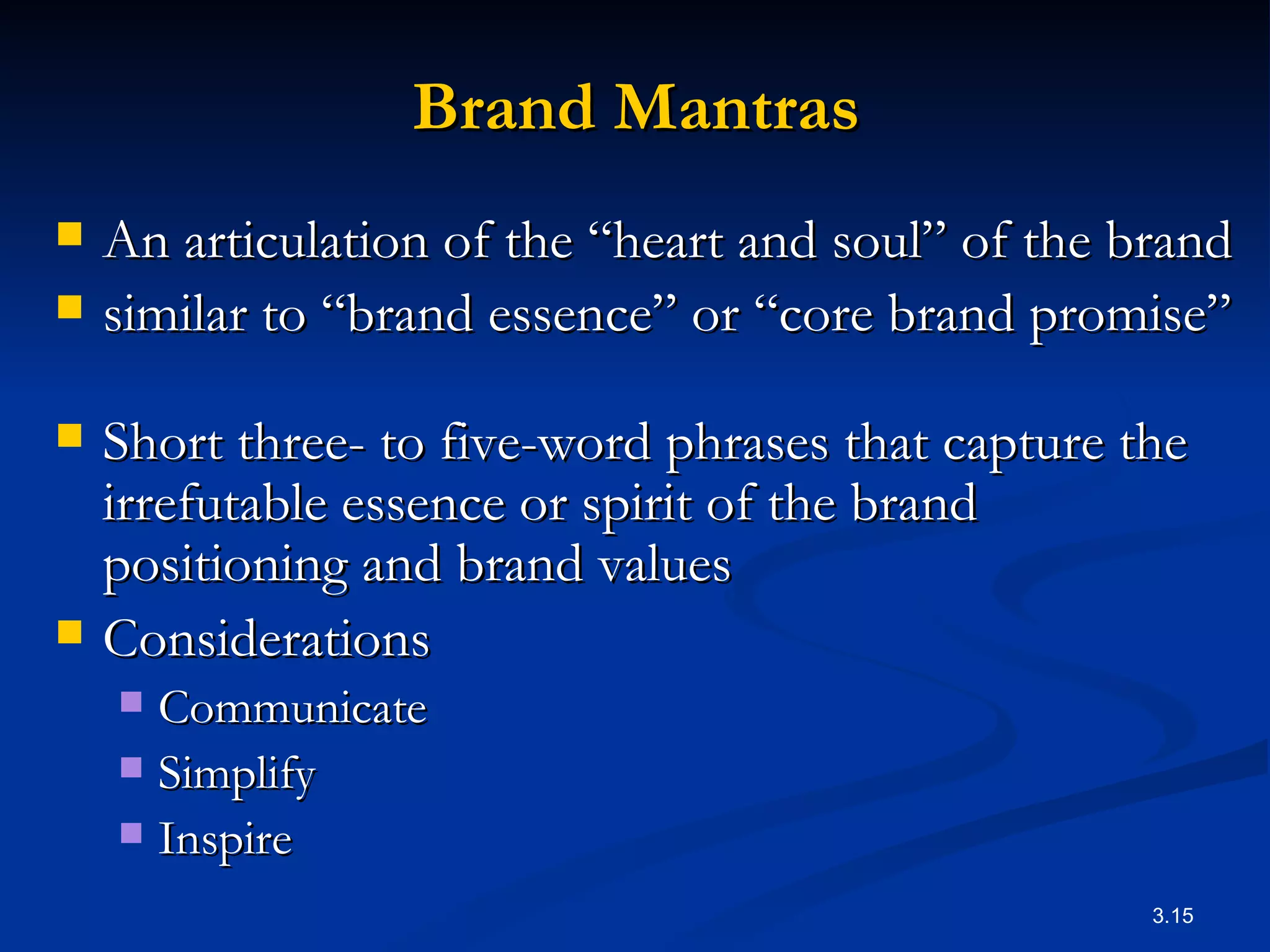 Brand Mantras An articulation of the “heart and soul” of the brand similar to “brand essence” or “core brand promise”  Short three- to five-word phrases that capture the irrefutable essence or spirit of the brand positioning and brand values   Considerations Communicate Simplify Inspire 