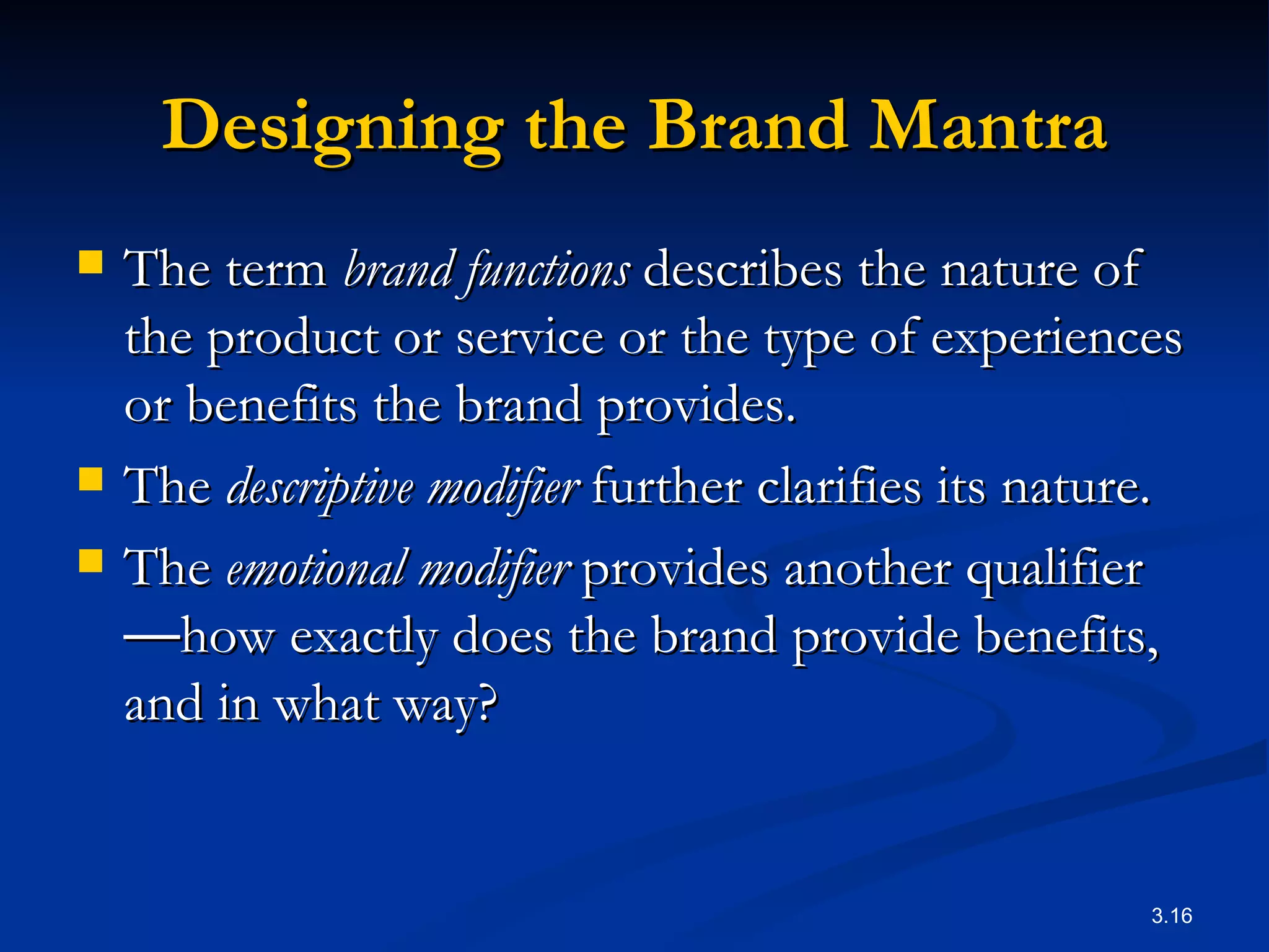 Designing the Brand Mantra The term  brand functions  describes the nature of the product or service or the type of experiences or benefits the brand provides.  The  descriptive modifier  further clarifies its nature.  The  emotional modifier  provides another qualifier — how exactly does the brand provide benefits, and in what way?  