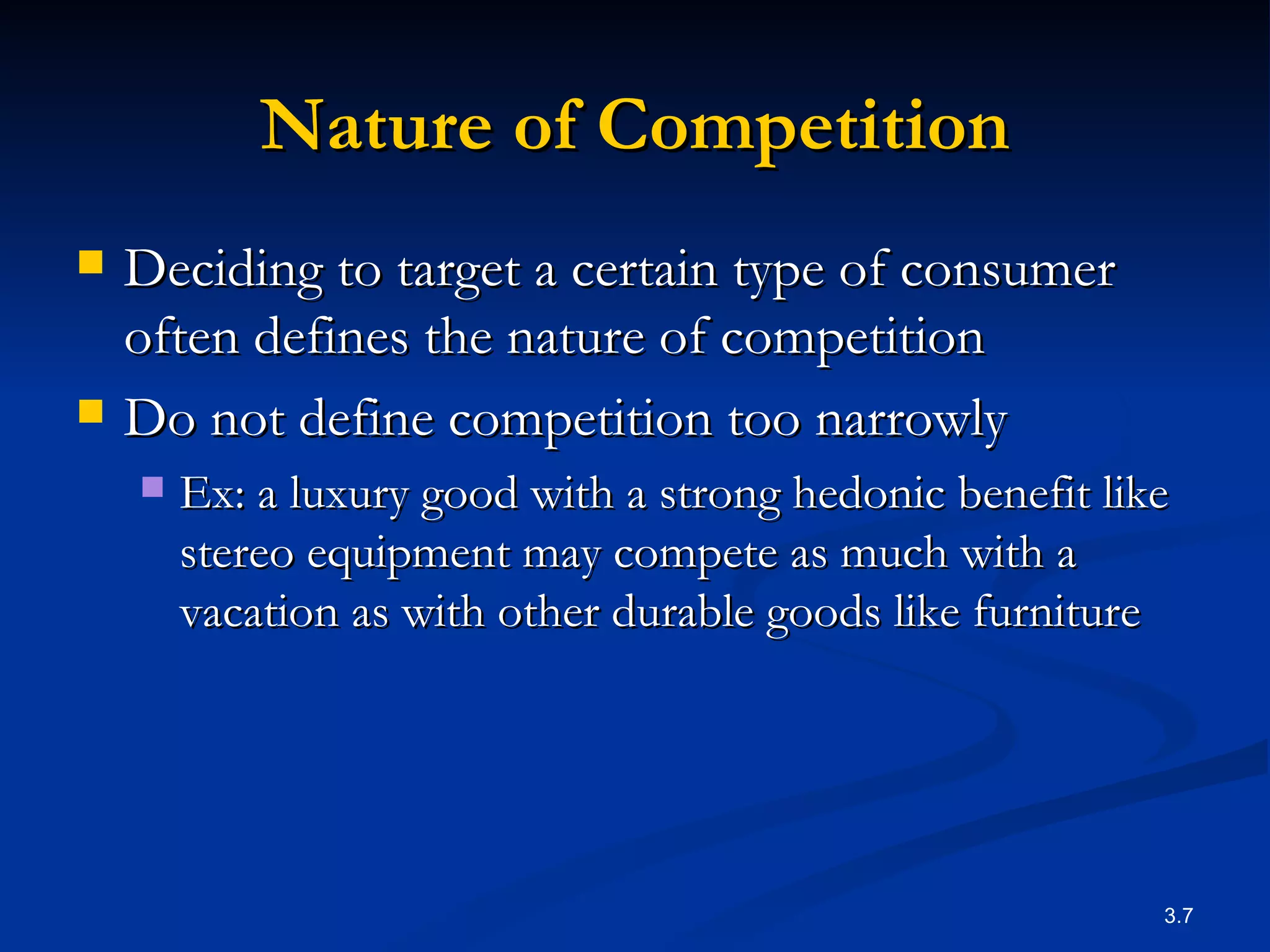 Nature of Competition Deciding to target a certain type of consumer often defines the nature of competition  Do not define competition too narrowly Ex:  a luxury good with a strong hedonic benefit like  stereo equipment may compete as much with a vacation as with other durable goods like furniture  