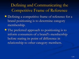 Defining and Communicating the Competitive Frame of Reference Defining a competitive frame of reference for a brand positioning is to determine category membership. The preferred approach to positioning is to inform consumers of a brand’s membership before stating its point of difference in relationship to other category members. 