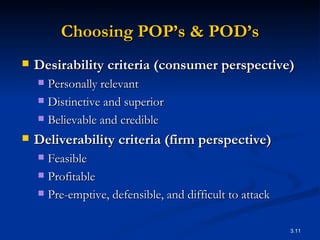 Choosing POP’s & POD’s Desirability criteria (consumer perspective) Personally relevant Distinctive and superior Believable and credible Deliverability criteria (firm perspective) Feasible  Profitable Pre-emptive, defensible, and difficult to attack 