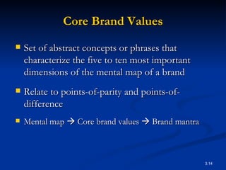 Core Brand Values Set of abstract concepts or phrases that characterize the five to ten most important dimensions of the mental map of a brand  Relate to points-of-parity and points-of-difference Mental map    Core brand values    Brand mantra 