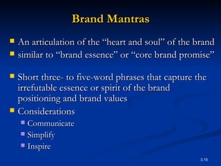 Brand Mantras An articulation of the “heart and soul” of the brand similar to “brand essence” or “core brand promise”  Short three- to five-word phrases that capture the irrefutable essence or spirit of the brand positioning and brand values   Considerations Communicate Simplify Inspire 