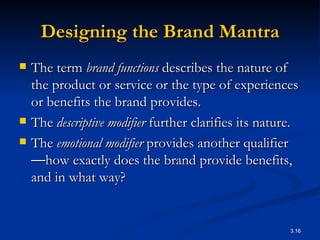 Designing the Brand Mantra The term  brand functions  describes the nature of the product or service or the type of experiences or benefits the brand provides.  The  descriptive modifier  further clarifies its nature.  The  emotional modifier  provides another qualifier — how exactly does the brand provide benefits, and in what way?  