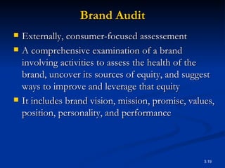 Brand Audit Externally, consumer-focused assessement A comprehensive examination of a brand involving activities to assess the health of the brand, uncover its sources of equity, and suggest ways to improve and leverage that equity  It includes brand vision, mission, promise, values, position, personality, and performance 