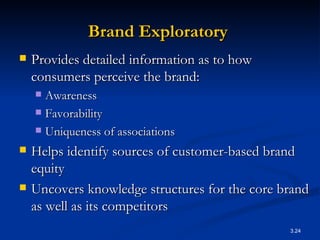 Brand Exploratory   Provides detailed information as to how consumers perceive the brand: Awareness Favorability Uniqueness of associations Helps identify sources of customer-based brand equity Uncovers knowledge structures for the core brand as well as its competitors  
