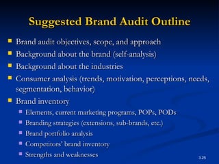 Suggested Brand Audit Outline Brand audit objectives, scope, and approach Background about the brand (self-analysis) Background about the industries Consumer analysis (trends, motivation, perceptions, needs, segmentation, behavior) Brand inventory Elements, current marketing programs, POPs, PODs Branding strategies (extensions, sub-brands, etc.) Brand portfolio analysis Competitors’ brand inventory Strengths and weaknesses 