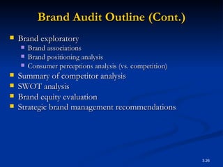 Brand Audit Outline (Cont.) Brand exploratory Brand associations Brand positioning analysis Consumer perceptions analysis (vs. competition) Summary of competitor analysis SWOT analysis Brand equity evaluation Strategic brand management recommendations   