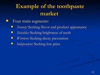 Example of the  toothpaste market   Four main segments: Sensory:  Seeking flavor and product appearance Sociables:  Seeking brightness of teeth Worriers:  Seeking decay prevention Independent:  Seeking low price 