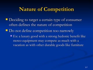 Nature of Competition Deciding to target a certain type of consumer often defines the nature of competition  Do not define competition too narrowly Ex:  a luxury good with a strong hedonic benefit like  stereo equipment may compete as much with a vacation as with other durable goods like furniture  