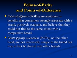 Points-of-Parity  and Points-of-Difference Points-of-difference  (PODs) are attributes or benefits that consumers strongly associate with a brand, positively evaluate, and believe that they could not find to the same extent with a competitive brand.  Points-of-parity associations  (POPs), on the other hand, are not necessarily unique to the brand but may in fact be shared with other brands.  