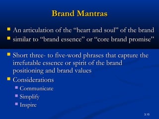 Brand Mantras
   An articulation of the “heart and soul” of the brand
   similar to “brand essence” or “core brand promise”

   Short three- to five-word phrases that capture the
    irrefutable essence or spirit of the brand
    positioning and brand values
   Considerations
     Communicate
     Simplify
     Inspire

                                                    3.15
 