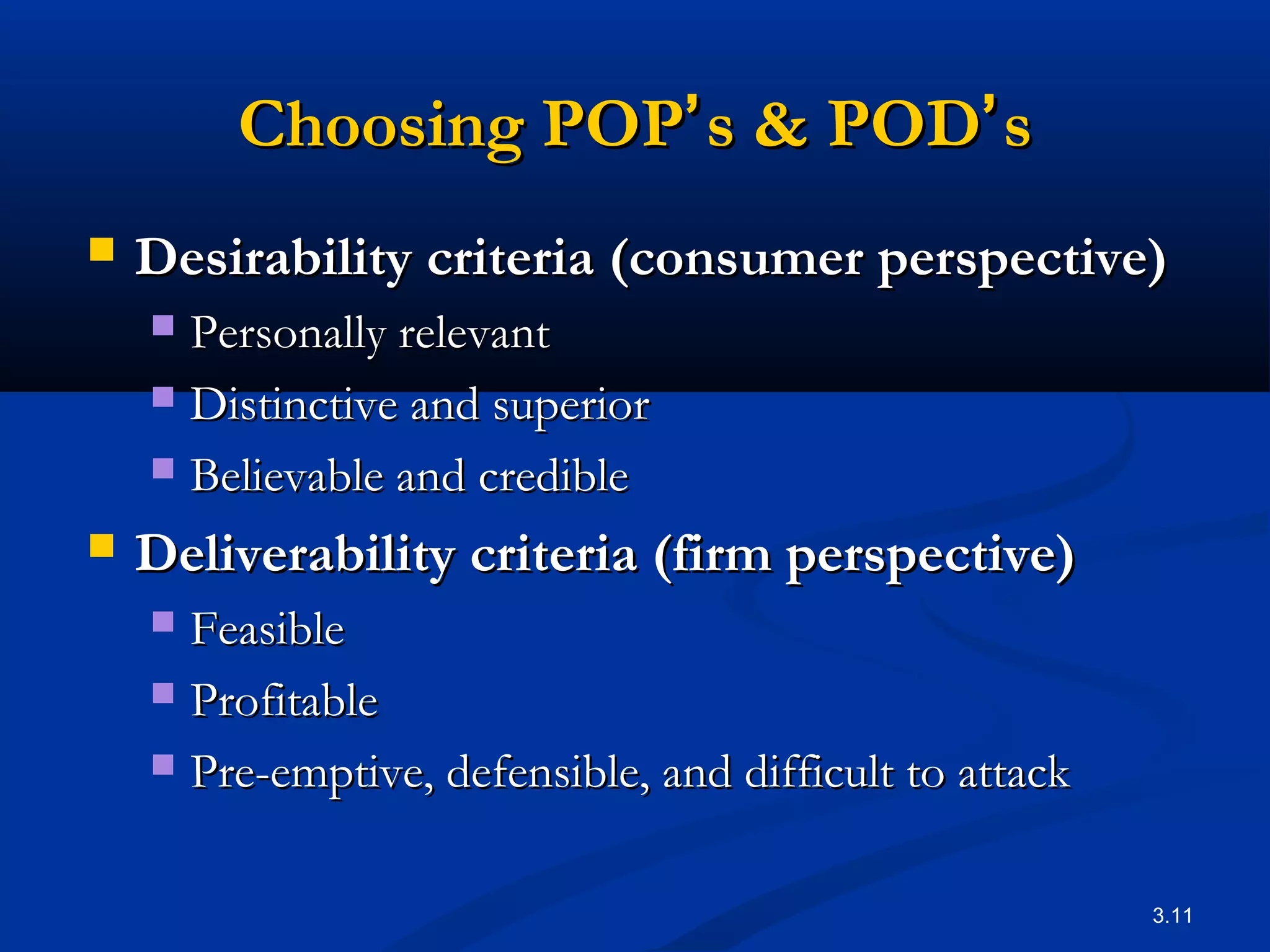 3.11
Choosing POPChoosing POP’’s & PODs & POD’’ss
 Desirability criteria (consumer perspective)Desirability criteria (consumer perspective)
 Personally relevantPersonally relevant
 Distinctive and superiorDistinctive and superior
 Believable and credibleBelievable and credible
 Deliverability criteria (firm perspective)Deliverability criteria (firm perspective)
 FeasibleFeasible
 ProfitableProfitable
 Pre-emptive, defensible, and difficult to attackPre-emptive, defensible, and difficult to attack
 