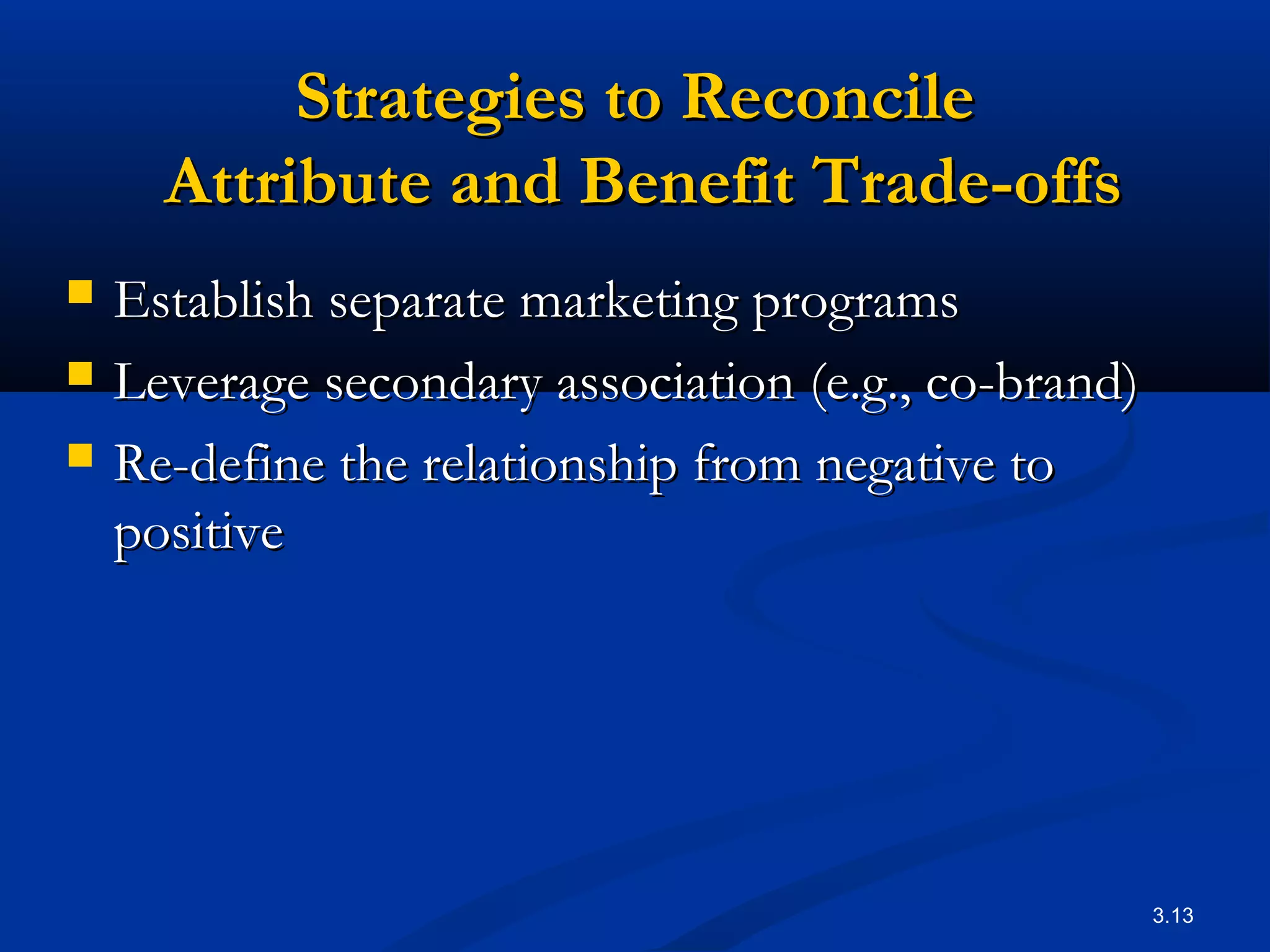 3.13
Strategies to ReconcileStrategies to Reconcile
Attribute and Benefit Trade-offsAttribute and Benefit Trade-offs
 Establish separate marketing programsEstablish separate marketing programs
 Leverage secondary association (e.g., co-brand)Leverage secondary association (e.g., co-brand)
 Re-define the relationship from negative toRe-define the relationship from negative to
positivepositive
 