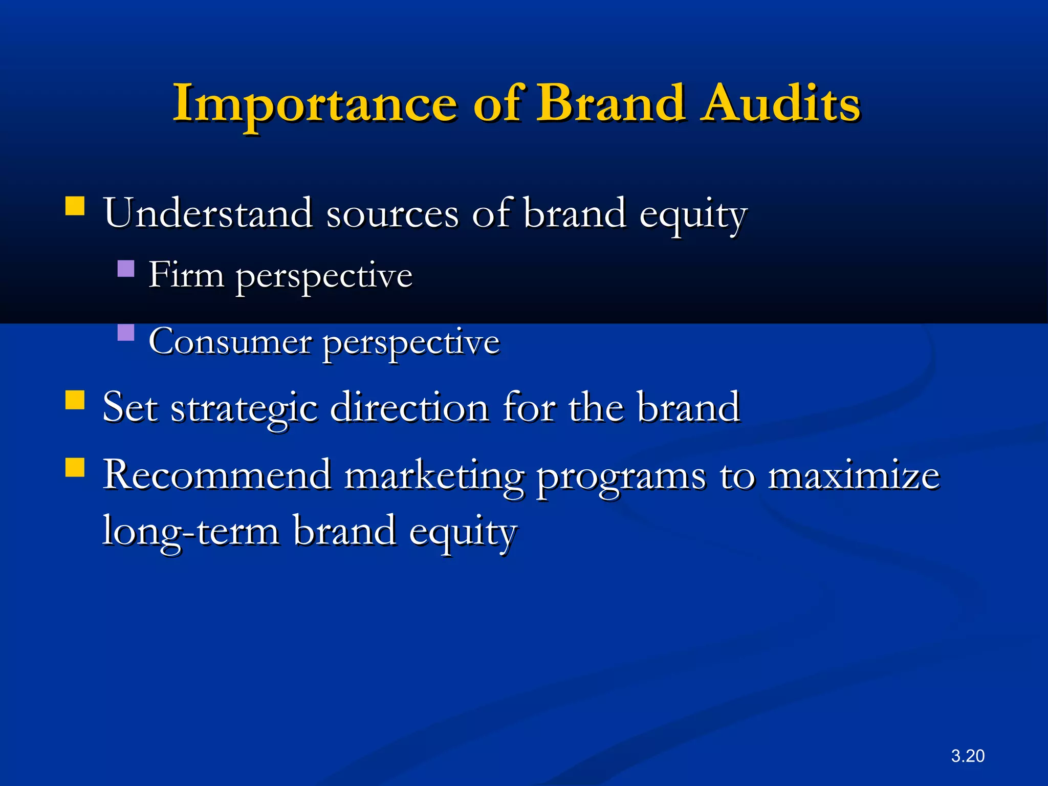 3.20
Importance of Brand AuditsImportance of Brand Audits
 Understand sources of brand equityUnderstand sources of brand equity
 Firm perspectiveFirm perspective
 Consumer perspectiveConsumer perspective
 Set strategic direction for the brandSet strategic direction for the brand
 Recommend marketing programs to maximizeRecommend marketing programs to maximize
long-term brand equitylong-term brand equity
 