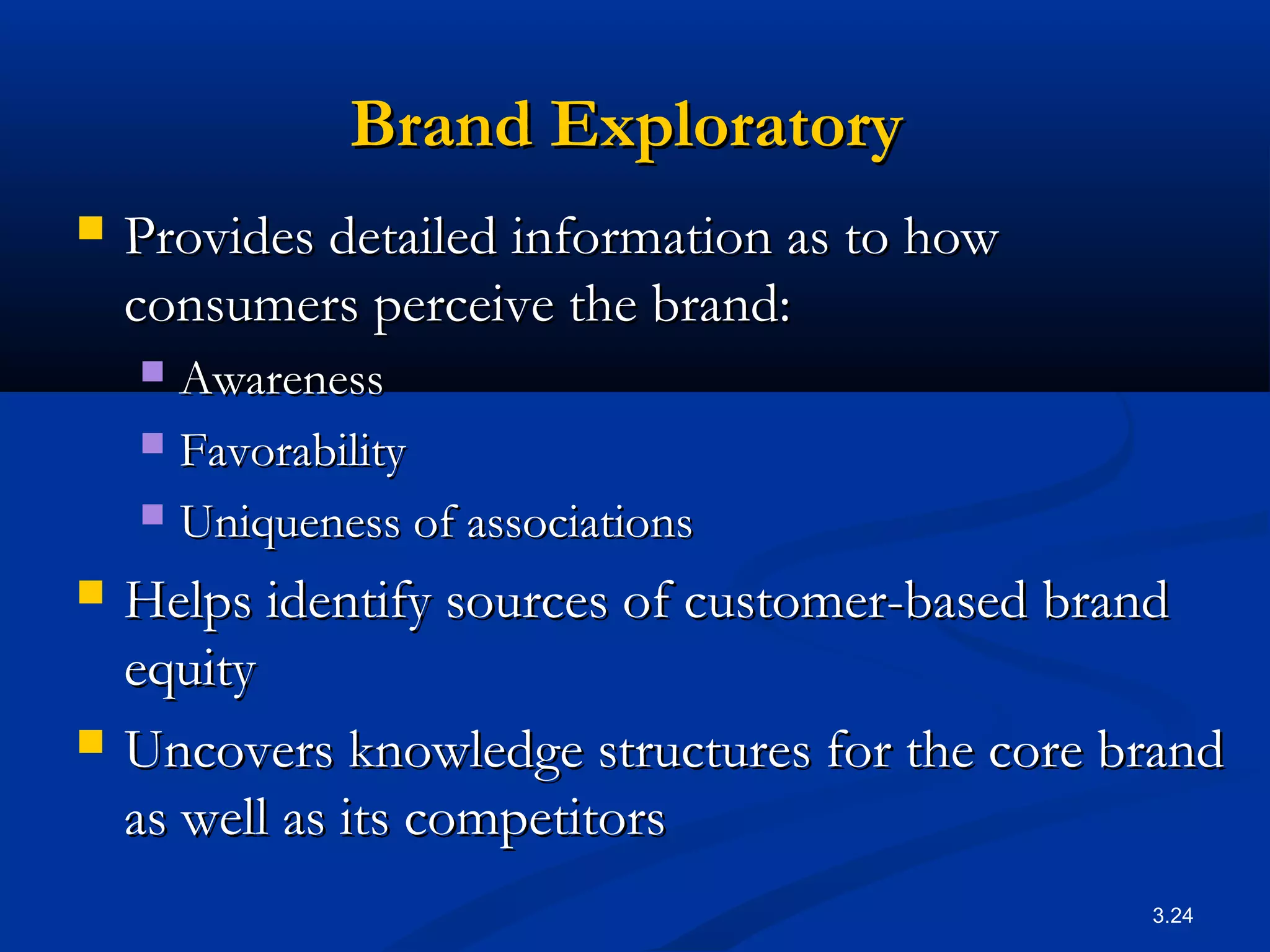 3.24
Brand ExploratoryBrand Exploratory
 Provides detailed information as to howProvides detailed information as to how
consumers perceive the brand:consumers perceive the brand:
 AwarenessAwareness
 FavorabilityFavorability
 Uniqueness of associationsUniqueness of associations
 Helps identify sources of customer-based brandHelps identify sources of customer-based brand
equityequity
 Uncovers knowledge structures for the core brandUncovers knowledge structures for the core brand
as well as its competitorsas well as its competitors
 